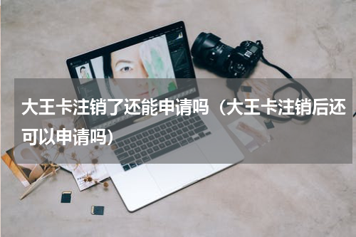 大王卡注销了还能申请吗（大王卡注销后还可以申请吗）