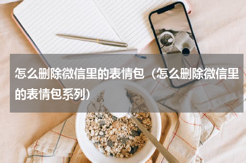怎么删除微信里的表情包（怎么删除微信里的表情包系列）