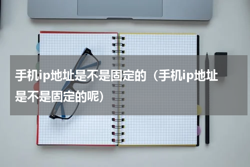 手机ip地址是不是固定的（手机ip地址是不是固定的呢）