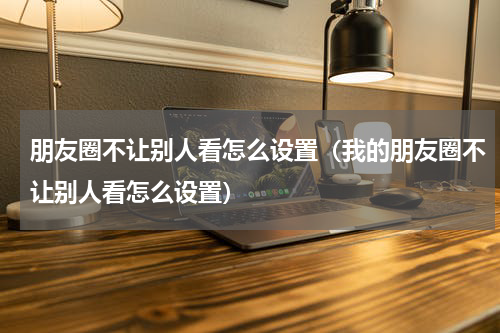 朋友圈不让别人看怎么设置（我的朋友圈不让别人看怎么设置）