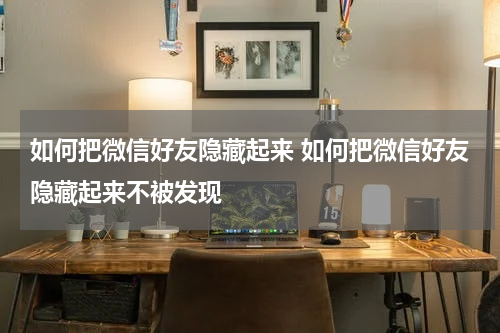 如何把微信好友隐藏起来 如何把微信好友隐藏起来不被发现