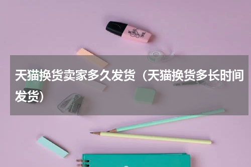 天猫换货卖家多久发货（天猫换货多长时间发货）