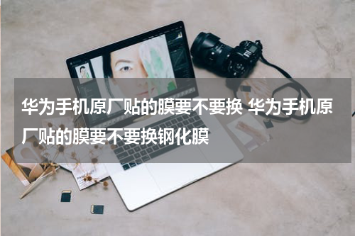 华为手机原厂贴的膜要不要换 华为手机原厂贴的膜要不要换钢化膜