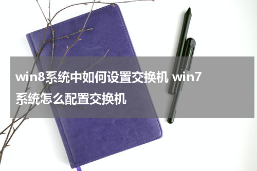 win8系统中如何设置交换机 win7系统怎么配置交换机