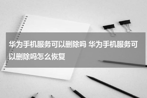 华为手机服务可以删除吗 华为手机服务可以删除吗怎么恢复