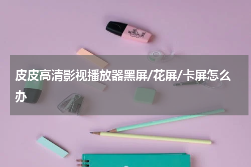 皮皮高清影视播放器黑屏/花屏/卡屏怎么办