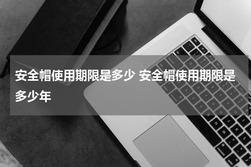 安全帽使用期限是多少 安全帽使用期限是多少年