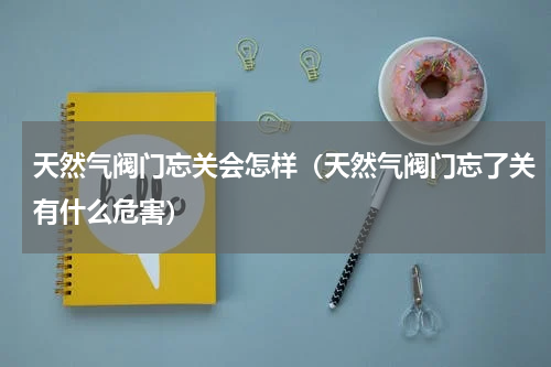 天然气阀门忘关会怎样（天然气阀门忘了关有什么危害）