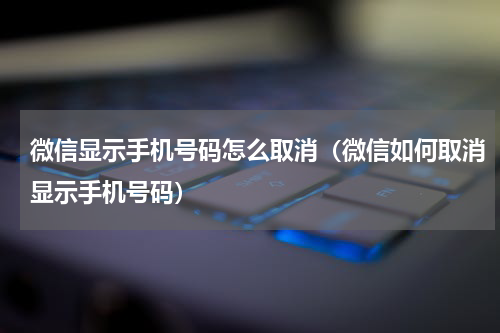 微信显示手机号码怎么取消（微信如何取消显示手机号码）