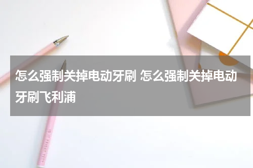 怎么强制关掉电动牙刷 怎么强制关掉电动牙刷飞利浦