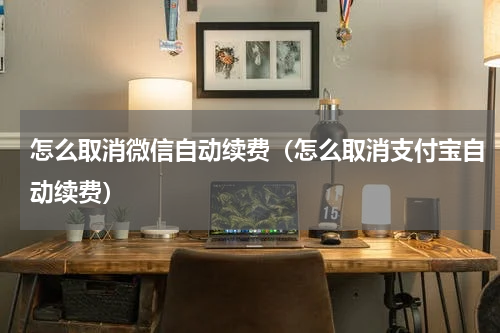怎么取消微信自动续费（怎么取消支付宝自动续费）