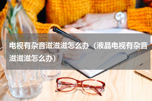 电视有杂音滋滋滋怎么办（液晶电视有杂音滋滋滋怎么办）