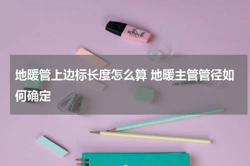 地暖管上边标长度怎么算 地暖主管管径如何确定