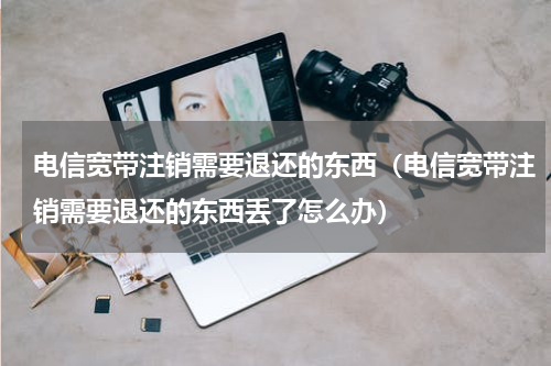 电信宽带注销需要退还的东西（电信宽带注销需要退还的东西丢了怎么办）