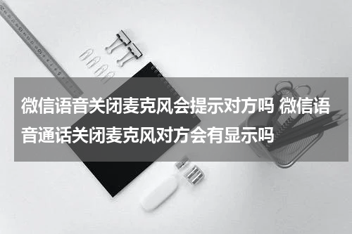 微信语音关闭麦克风会提示对方吗 微信语音通话关闭麦克风对方会有显示吗