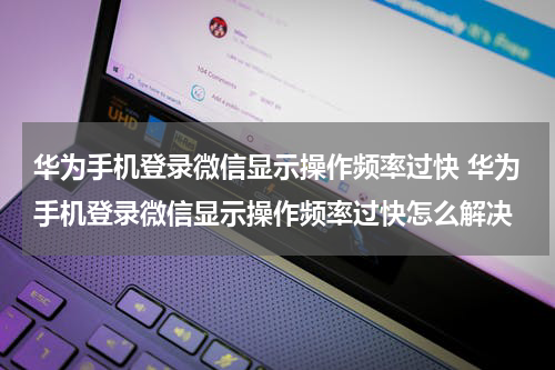 华为手机登录微信显示操作频率过快 华为手机登录微信显示操作频率过快怎么解决