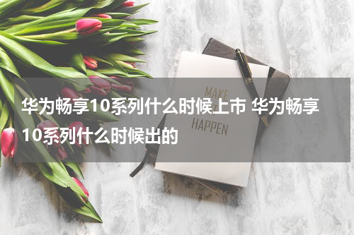 华为畅享10系列什么时候上市 华为畅享10系列什么时候出的