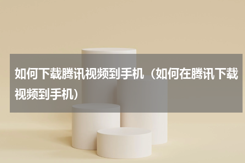 如何下载腾讯视频到手机（如何在腾讯下载视频到手机）