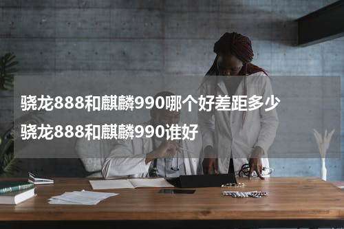 骁龙888和麒麟990哪个好差距多少 骁龙888和麒麟990谁好