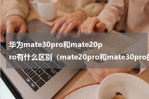 华为mate30pro和mate20pro有什么区别（mate20pro和mate30pro的区别）