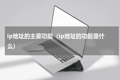 ip地址的主要功能（ip地址的功能是什么）