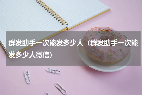 群发助手一次能发多少人（群发助手一次能发多少人微信）