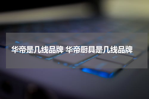 华帝是几线品牌 华帝厨具是几线品牌