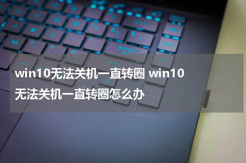 win10无法关机一直转圈 win10无法关机一直转圈怎么办