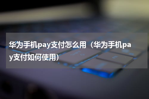华为手机pay支付怎么用（华为手机pay支付如何使用）