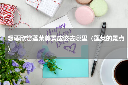 想要欣赏蓬莱美景应该去哪里（蓬莱的景点）