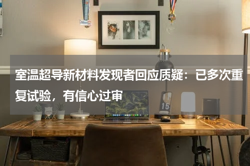 室温超导新材料发现者回应质疑：已多次重复试验，有信心过审