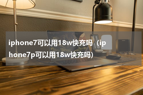 iphone7可以用18w快充吗（iphone7p可以用18w快充吗）
