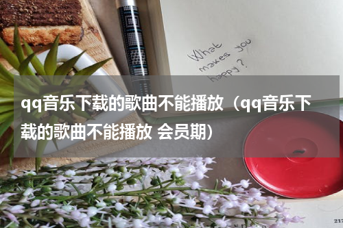 qq音乐下载的歌曲不能播放（qq音乐下载的歌曲不能播放 会员期）