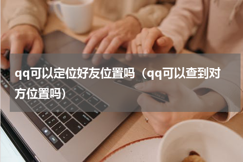 qq可以定位好友位置吗（qq可以查到对方位置吗）