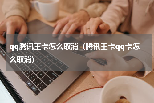 qq腾讯王卡怎么取消（腾讯王卡qq卡怎么取消）