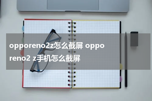opporeno2z怎么截屏 opporeno2 z手机怎么截屏