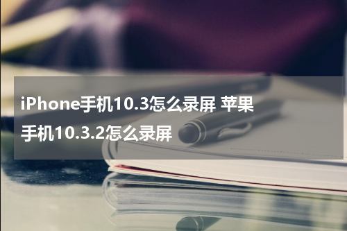iPhone手机10.3怎么录屏 苹果手机10.3.2怎么录屏