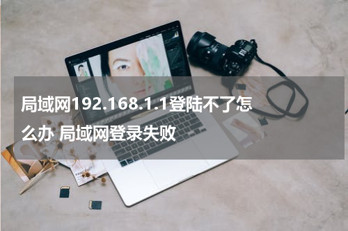 局域网192.168.1.1登陆不了怎么办 局域网登录失败