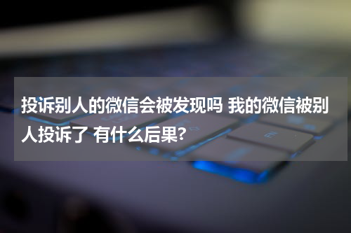 投诉别人的微信会被发现吗 我的微信被别人投诉了 有什么后果?