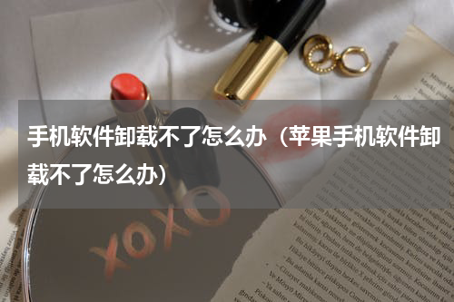 手机软件卸载不了怎么办（苹果手机软件卸载不了怎么办）