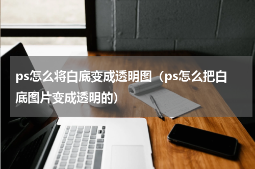 ps怎么将白底变成透明图（ps怎么把白底图片变成透明的）