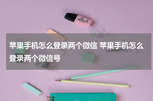 苹果手机怎么登录两个微信 苹果手机怎么登录两个微信号