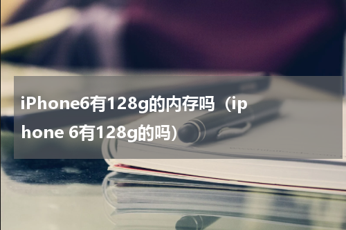 iPhone6有128g的内存吗（iphone 6有128g的吗）