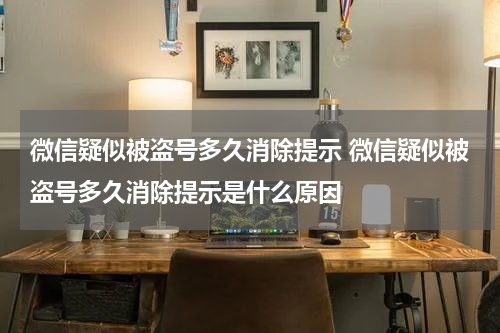 微信疑似被盗号多久消除提示 微信疑似被盗号多久消除提示是什么原因