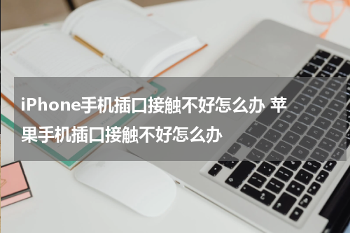 iPhone手机插口接触不好怎么办 苹果手机插口接触不好怎么办