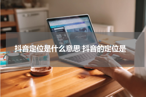 抖音定位是什么意思 抖音的定位是