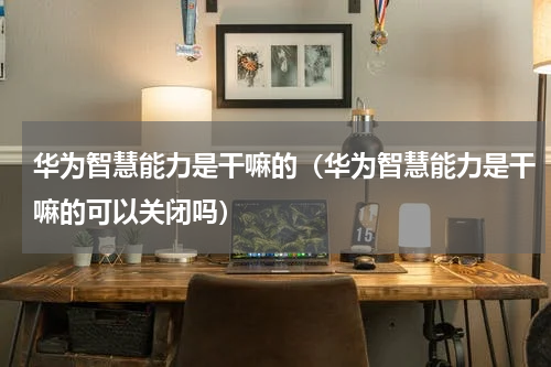 华为智慧能力是干嘛的（华为智慧能力是干嘛的可以关闭吗）