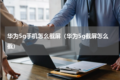 华为5g手机怎么截屏（华为5g截屏怎么截）