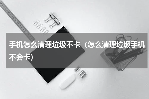 手机怎么清理垃圾不卡（怎么清理垃圾手机不会卡）