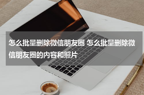 怎么批量删除微信朋友圈 怎么批量删除微信朋友圈的内容和照片